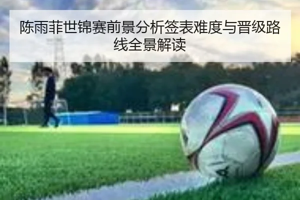 陈雨菲世锦赛前景分析签表难度与晋级路线全景解读